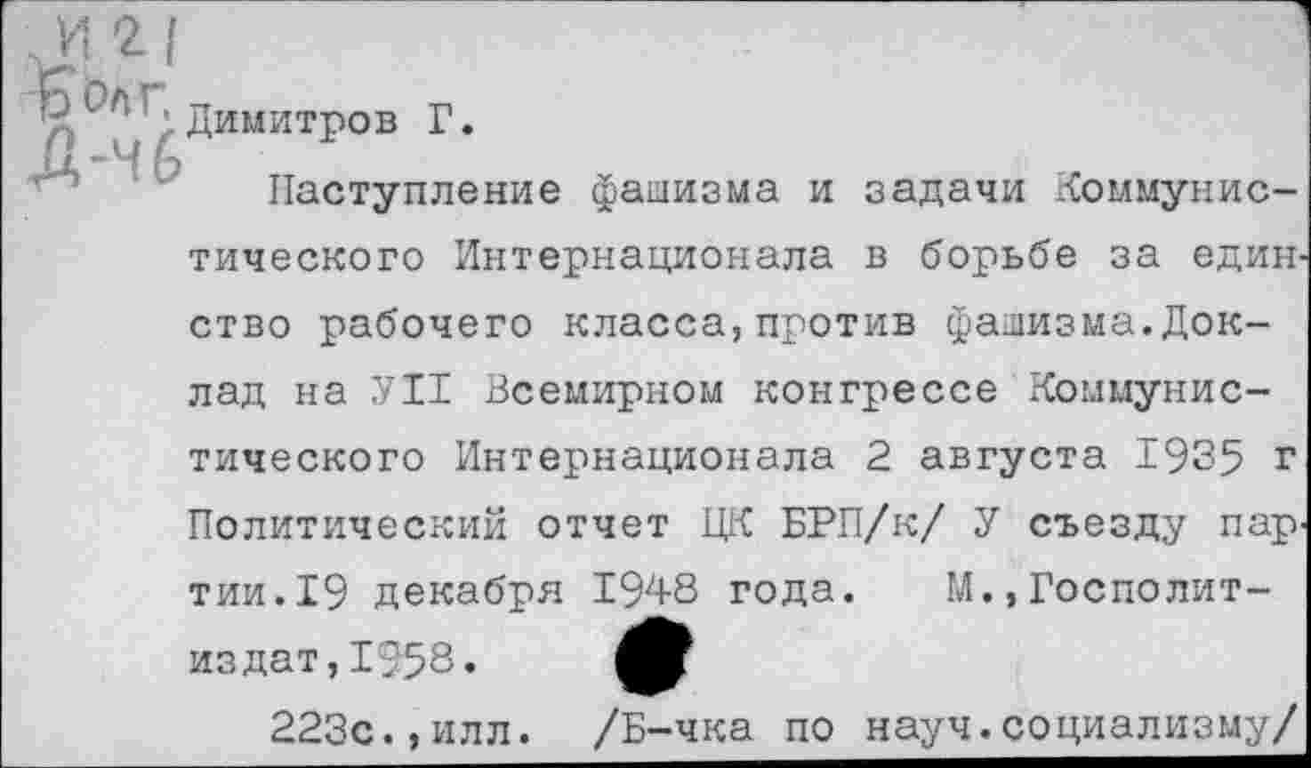 ﻿Димитров Г.
Наступление фашизма и задачи Коммунистического Интернационала в борьбе за един ство рабочего класса,против фашизма.Доклад на УН Всемирном конгрессе Коммунистического Интернационала 2 августа 1935 г Политический отчет ЦК БРП/к/ У съезду пар' тии.19 декабря 1948 года. М.,Госполит-из дат, 1958.
223с.,илл. /Б-чка по науч.социализму/